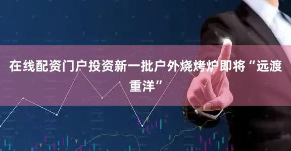 在线配资门户投资新一批户外烧烤炉即将“远渡重洋”