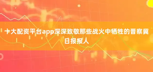 十大配资平台app深深致敬那些战火中牺牲的晋察冀日报报人