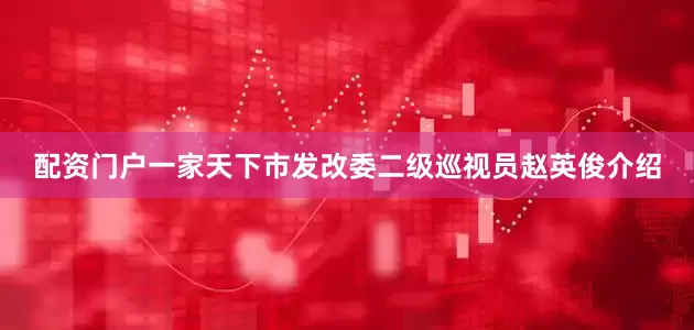 配资门户一家天下市发改委二级巡视员赵英俊介绍