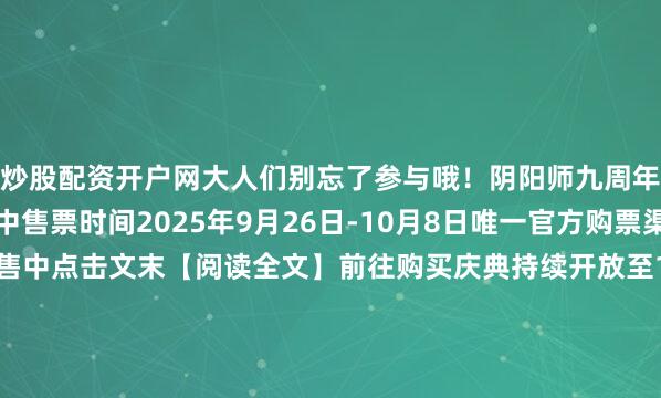 炒股配资开户网大人们别忘了参与哦！阴阳师九周年互动艺术展售票进行中售票时间2025年9月26日-10月8日唯一官方购票渠道哔哩哔哩会员购开售中点击文末【阅读全文】前往购买庆典持续开放至10月8日我们在杭州天目里等大人来赴这场九周年现世之约！在展馆乱蹿的扫地工参上pic.@九口羊口羊新区·常世之国10月10日开启！入驻免费得12名SSR/SP历九弥珍 周年庆版本·下篇 抖音扶持计划现已开启！投稿抱走