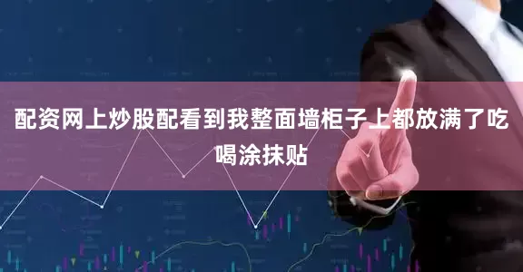 配资网上炒股配看到我整面墙柜子上都放满了吃喝涂抹贴