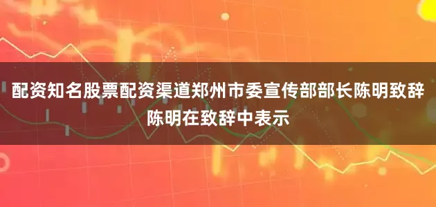 配资知名股票配资渠道郑州市委宣传部部长陈明致辞陈明在致辞中表示