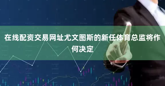 在线配资交易网址尤文图斯的新任体育总监将作何决定